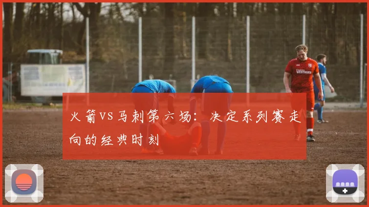 火箭vs马刺第六场：决定系列赛走向的经典时刻