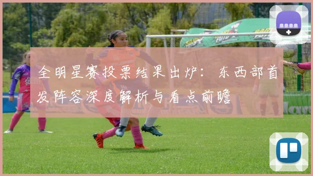 全明星赛投票结果出炉:东西部首发阵容深度解析与看点前瞻