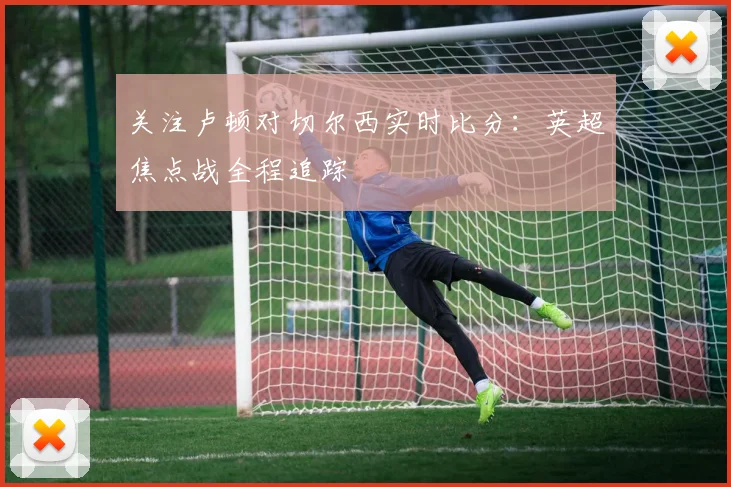 关注卢顿对切尔西实时比分：英超焦点战全程追踪