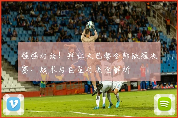 强强对话！拜仁大巴黎会师欧冠决赛，战术与巨星对决全解析