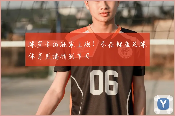 球星专访独家上线!尽在鲸鱼足球体育直播特别节目