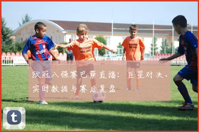 欧冠八强赛巴萨直播:巨星对决、实时数据与赛后复盘