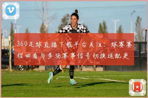 360足球直播下载平台关注:球赛赛程回看与多场赛事信号切换适配更新