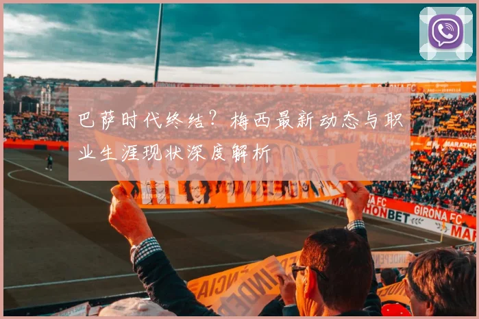 巴萨时代终结?梅西最新动态与职业生涯现状深度解析