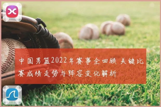 中国男篮2022年赛事全回顾 关键比赛成绩走势与阵容变化解析