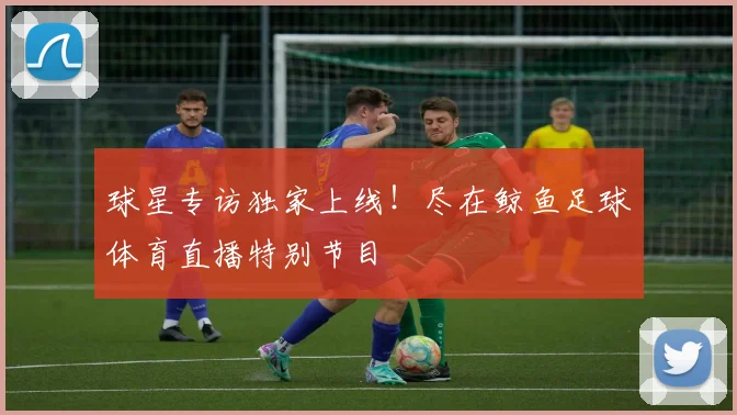 球星专访独家上线!尽在鲸鱼足球体育直播特别节目