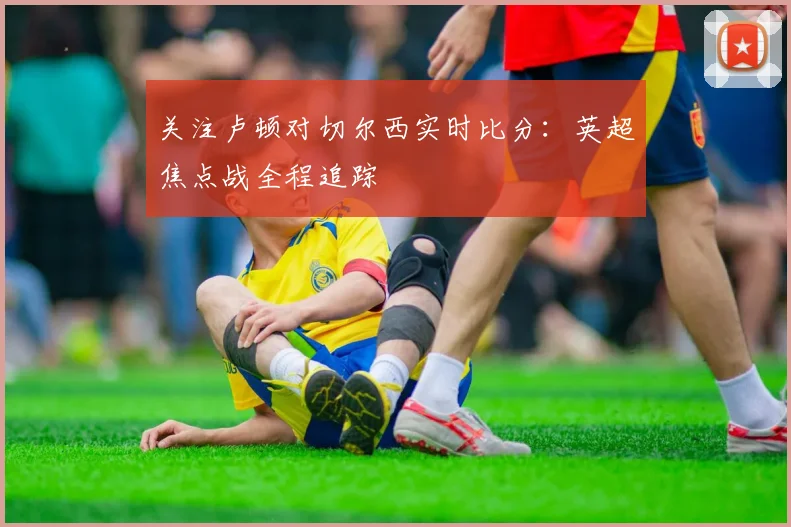 关注卢顿对切尔西实时比分：英超焦点战全程追踪