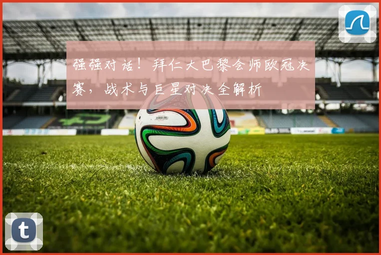 强强对话！拜仁大巴黎会师欧冠决赛，战术与巨星对决全解析