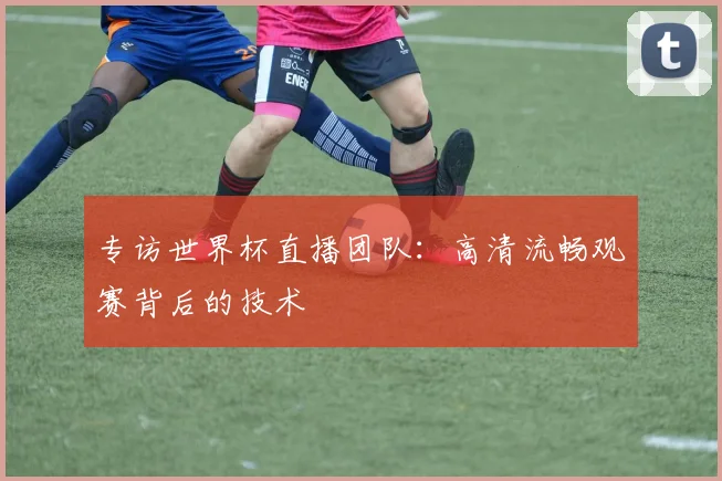 专访世界杯直播团队：高清流畅观赛背后的技术