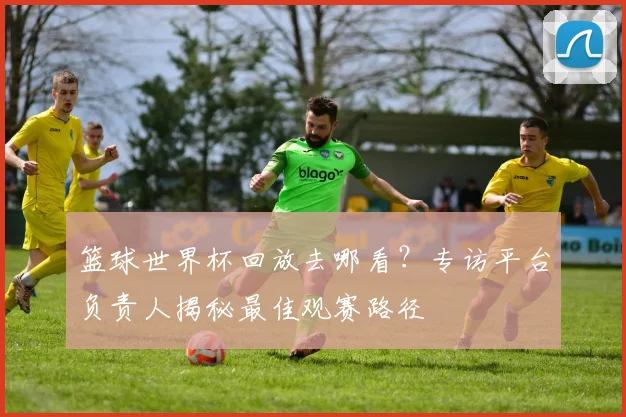 篮球世界杯回放去哪看？专访平台负责人揭秘最佳观赛路径