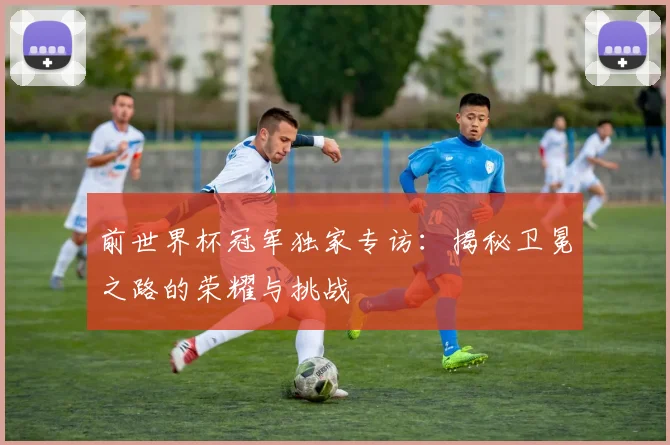 前世界杯冠军独家专访:揭秘卫冕之路的荣耀与挑战
