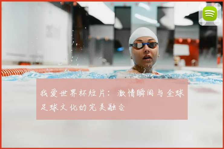 我爱世界杯短片：激情瞬间与全球足球文化的完美融合