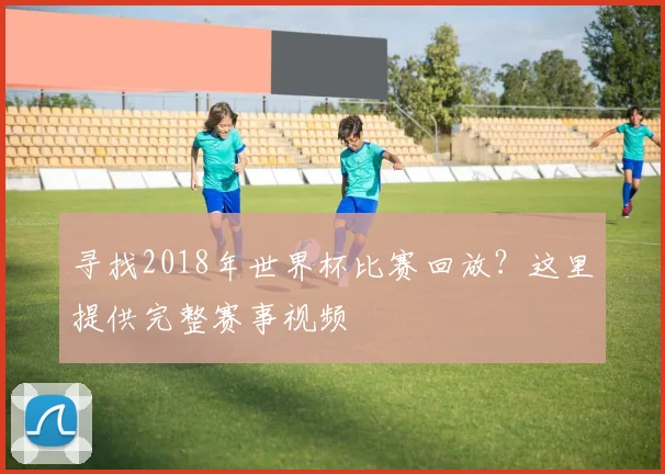 寻找2018年世界杯比赛回放？这里提供完整赛事视频