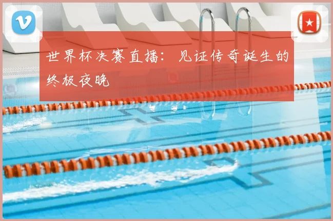 世界杯决赛直播：见证传奇诞生的终极夜晚