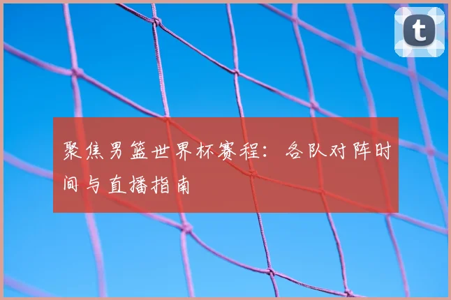 聚焦男篮世界杯赛程:各队对阵时间与直播指南