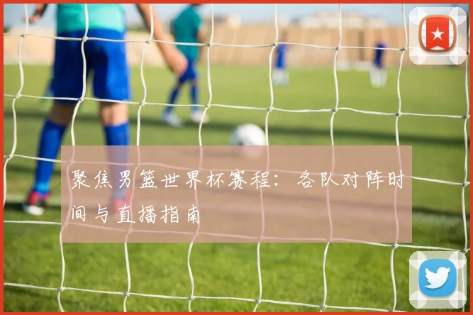 聚焦男篮世界杯赛程：各队对阵时间与直播指南