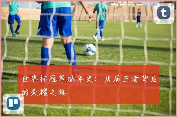 世界杯冠军编年史:历届王者背后的荣耀之路