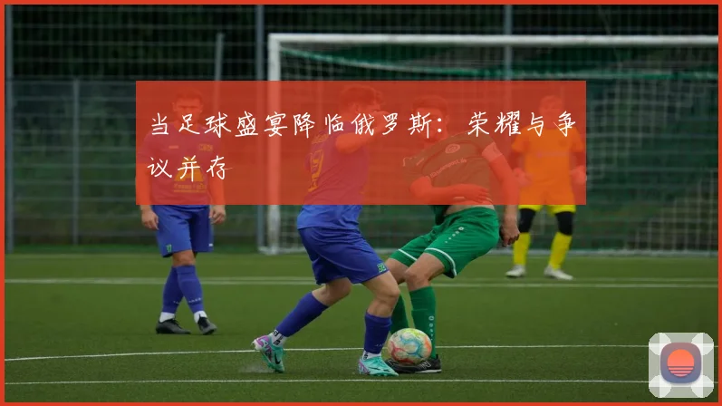当足球盛宴降临俄罗斯：荣耀与争议并存