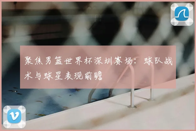 聚焦男篮世界杯深圳赛场:球队战术与球星表现前瞻