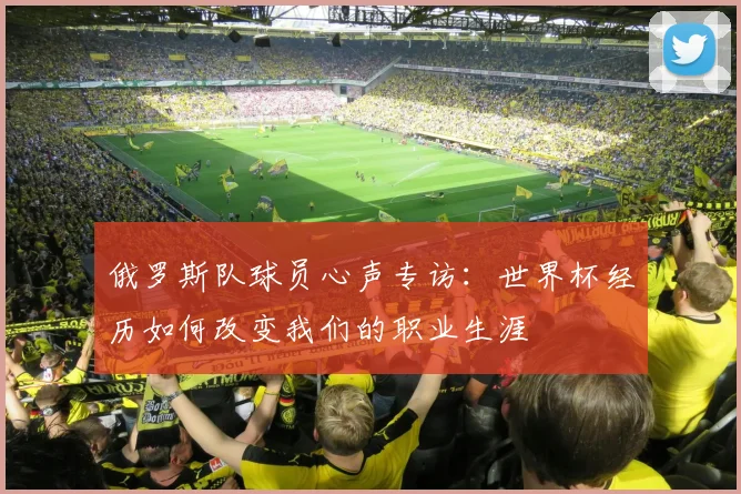 俄罗斯队球员心声专访：世界杯经历如何改变我们的职业生涯