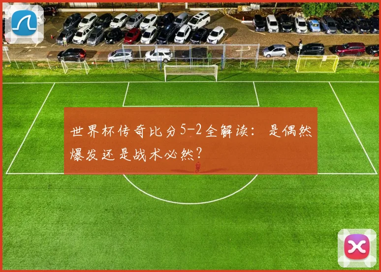 世界杯传奇比分5-2全解读：是偶然爆发还是战术必然？