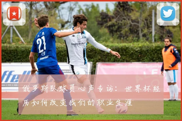 俄罗斯队球员心声专访:世界杯经历如何改变我们的职业生涯